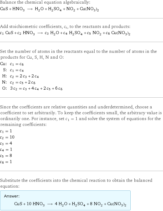 Balance the chemical equation algebraically: CuS + HNO_3 ⟶ H_2O + H_2SO_4 + NO_2 + Cu(NO_3)_2 Add stoichiometric coefficients, c_i, to the reactants and products: c_1 CuS + c_2 HNO_3 ⟶ c_3 H_2O + c_4 H_2SO_4 + c_5 NO_2 + c_6 Cu(NO_3)_2 Set the number of atoms in the reactants equal to the number of atoms in the products for Cu, S, H, N and O: Cu: | c_1 = c_6 S: | c_1 = c_4 H: | c_2 = 2 c_3 + 2 c_4 N: | c_2 = c_5 + 2 c_6 O: | 3 c_2 = c_3 + 4 c_4 + 2 c_5 + 6 c_6 Since the coefficients are relative quantities and underdetermined, choose a coefficient to set arbitrarily. To keep the coefficients small, the arbitrary value is ordinarily one. For instance, set c_1 = 1 and solve the system of equations for the remaining coefficients: c_1 = 1 c_2 = 10 c_3 = 4 c_4 = 1 c_5 = 8 c_6 = 1 Substitute the coefficients into the chemical reaction to obtain the balanced equation: Answer: |   | CuS + 10 HNO_3 ⟶ 4 H_2O + H_2SO_4 + 8 NO_2 + Cu(NO_3)_2