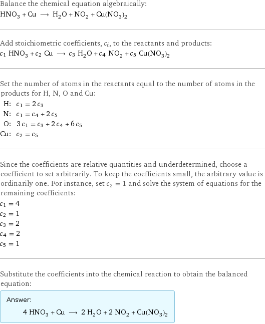 Balance the chemical equation algebraically: HNO_3 + Cu ⟶ H_2O + NO_2 + Cu(NO_3)_2 Add stoichiometric coefficients, c_i, to the reactants and products: c_1 HNO_3 + c_2 Cu ⟶ c_3 H_2O + c_4 NO_2 + c_5 Cu(NO_3)_2 Set the number of atoms in the reactants equal to the number of atoms in the products for H, N, O and Cu: H: | c_1 = 2 c_3 N: | c_1 = c_4 + 2 c_5 O: | 3 c_1 = c_3 + 2 c_4 + 6 c_5 Cu: | c_2 = c_5 Since the coefficients are relative quantities and underdetermined, choose a coefficient to set arbitrarily. To keep the coefficients small, the arbitrary value is ordinarily one. For instance, set c_2 = 1 and solve the system of equations for the remaining coefficients: c_1 = 4 c_2 = 1 c_3 = 2 c_4 = 2 c_5 = 1 Substitute the coefficients into the chemical reaction to obtain the balanced equation: Answer: |   | 4 HNO_3 + Cu ⟶ 2 H_2O + 2 NO_2 + Cu(NO_3)_2