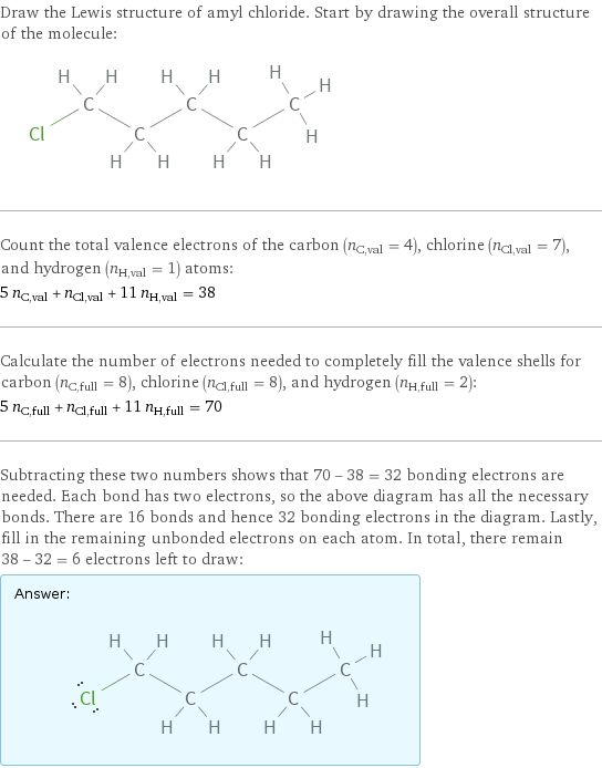 Draw the Lewis structure of amyl chloride. Start by drawing the overall structure of the molecule:  Count the total valence electrons of the carbon (n_C, val = 4), chlorine (n_Cl, val = 7), and hydrogen (n_H, val = 1) atoms: 5 n_C, val + n_Cl, val + 11 n_H, val = 38 Calculate the number of electrons needed to completely fill the valence shells for carbon (n_C, full = 8), chlorine (n_Cl, full = 8), and hydrogen (n_H, full = 2): 5 n_C, full + n_Cl, full + 11 n_H, full = 70 Subtracting these two numbers shows that 70 - 38 = 32 bonding electrons are needed. Each bond has two electrons, so the above diagram has all the necessary bonds. There are 16 bonds and hence 32 bonding electrons in the diagram. Lastly, fill in the remaining unbonded electrons on each atom. In total, there remain 38 - 32 = 6 electrons left to draw: Answer: |   | 