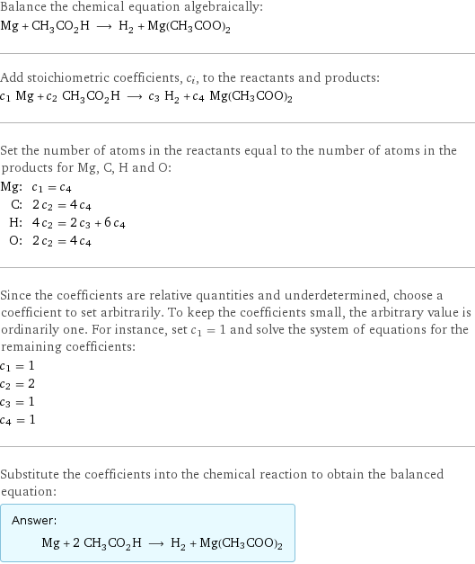 Balance the chemical equation algebraically: Mg + CH_3CO_2H ⟶ H_2 + Mg(CH3COO)2 Add stoichiometric coefficients, c_i, to the reactants and products: c_1 Mg + c_2 CH_3CO_2H ⟶ c_3 H_2 + c_4 Mg(CH3COO)2 Set the number of atoms in the reactants equal to the number of atoms in the products for Mg, C, H and O: Mg: | c_1 = c_4 C: | 2 c_2 = 4 c_4 H: | 4 c_2 = 2 c_3 + 6 c_4 O: | 2 c_2 = 4 c_4 Since the coefficients are relative quantities and underdetermined, choose a coefficient to set arbitrarily. To keep the coefficients small, the arbitrary value is ordinarily one. For instance, set c_1 = 1 and solve the system of equations for the remaining coefficients: c_1 = 1 c_2 = 2 c_3 = 1 c_4 = 1 Substitute the coefficients into the chemical reaction to obtain the balanced equation: Answer: |   | Mg + 2 CH_3CO_2H ⟶ H_2 + Mg(CH3COO)2