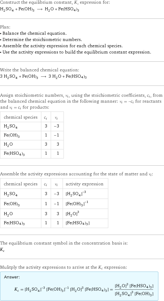 Construct the equilibrium constant, K, expression for: H_2SO_4 + Fe(OH)_3 ⟶ H_2O + Fe(HSO4)3 Plan: • Balance the chemical equation. • Determine the stoichiometric numbers. • Assemble the activity expression for each chemical species. • Use the activity expressions to build the equilibrium constant expression. Write the balanced chemical equation: 3 H_2SO_4 + Fe(OH)_3 ⟶ 3 H_2O + Fe(HSO4)3 Assign stoichiometric numbers, ν_i, using the stoichiometric coefficients, c_i, from the balanced chemical equation in the following manner: ν_i = -c_i for reactants and ν_i = c_i for products: chemical species | c_i | ν_i H_2SO_4 | 3 | -3 Fe(OH)_3 | 1 | -1 H_2O | 3 | 3 Fe(HSO4)3 | 1 | 1 Assemble the activity expressions accounting for the state of matter and ν_i: chemical species | c_i | ν_i | activity expression H_2SO_4 | 3 | -3 | ([H2SO4])^(-3) Fe(OH)_3 | 1 | -1 | ([Fe(OH)3])^(-1) H_2O | 3 | 3 | ([H2O])^3 Fe(HSO4)3 | 1 | 1 | [Fe(HSO4)3] The equilibrium constant symbol in the concentration basis is: K_c Mulitply the activity expressions to arrive at the K_c expression: Answer: |   | K_c = ([H2SO4])^(-3) ([Fe(OH)3])^(-1) ([H2O])^3 [Fe(HSO4)3] = (([H2O])^3 [Fe(HSO4)3])/(([H2SO4])^3 [Fe(OH)3])