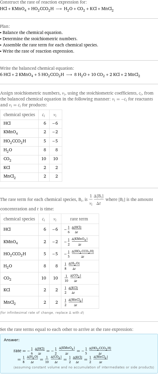 Construct the rate of reaction expression for: HCl + KMnO_4 + HO_2CCO_2H ⟶ H_2O + CO_2 + KCl + MnCl_2 Plan: • Balance the chemical equation. • Determine the stoichiometric numbers. • Assemble the rate term for each chemical species. • Write the rate of reaction expression. Write the balanced chemical equation: 6 HCl + 2 KMnO_4 + 5 HO_2CCO_2H ⟶ 8 H_2O + 10 CO_2 + 2 KCl + 2 MnCl_2 Assign stoichiometric numbers, ν_i, using the stoichiometric coefficients, c_i, from the balanced chemical equation in the following manner: ν_i = -c_i for reactants and ν_i = c_i for products: chemical species | c_i | ν_i HCl | 6 | -6 KMnO_4 | 2 | -2 HO_2CCO_2H | 5 | -5 H_2O | 8 | 8 CO_2 | 10 | 10 KCl | 2 | 2 MnCl_2 | 2 | 2 The rate term for each chemical species, B_i, is 1/ν_i(Δ[B_i])/(Δt) where [B_i] is the amount concentration and t is time: chemical species | c_i | ν_i | rate term HCl | 6 | -6 | -1/6 (Δ[HCl])/(Δt) KMnO_4 | 2 | -2 | -1/2 (Δ[KMnO4])/(Δt) HO_2CCO_2H | 5 | -5 | -1/5 (Δ[HO2CCO2H])/(Δt) H_2O | 8 | 8 | 1/8 (Δ[H2O])/(Δt) CO_2 | 10 | 10 | 1/10 (Δ[CO2])/(Δt) KCl | 2 | 2 | 1/2 (Δ[KCl])/(Δt) MnCl_2 | 2 | 2 | 1/2 (Δ[MnCl2])/(Δt) (for infinitesimal rate of change, replace Δ with d) Set the rate terms equal to each other to arrive at the rate expression: Answer: |   | rate = -1/6 (Δ[HCl])/(Δt) = -1/2 (Δ[KMnO4])/(Δt) = -1/5 (Δ[HO2CCO2H])/(Δt) = 1/8 (Δ[H2O])/(Δt) = 1/10 (Δ[CO2])/(Δt) = 1/2 (Δ[KCl])/(Δt) = 1/2 (Δ[MnCl2])/(Δt) (assuming constant volume and no accumulation of intermediates or side products)