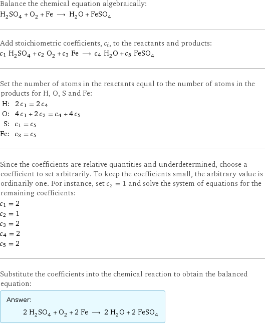 Balance the chemical equation algebraically: H_2SO_4 + O_2 + Fe ⟶ H_2O + FeSO_4 Add stoichiometric coefficients, c_i, to the reactants and products: c_1 H_2SO_4 + c_2 O_2 + c_3 Fe ⟶ c_4 H_2O + c_5 FeSO_4 Set the number of atoms in the reactants equal to the number of atoms in the products for H, O, S and Fe: H: | 2 c_1 = 2 c_4 O: | 4 c_1 + 2 c_2 = c_4 + 4 c_5 S: | c_1 = c_5 Fe: | c_3 = c_5 Since the coefficients are relative quantities and underdetermined, choose a coefficient to set arbitrarily. To keep the coefficients small, the arbitrary value is ordinarily one. For instance, set c_2 = 1 and solve the system of equations for the remaining coefficients: c_1 = 2 c_2 = 1 c_3 = 2 c_4 = 2 c_5 = 2 Substitute the coefficients into the chemical reaction to obtain the balanced equation: Answer: |   | 2 H_2SO_4 + O_2 + 2 Fe ⟶ 2 H_2O + 2 FeSO_4