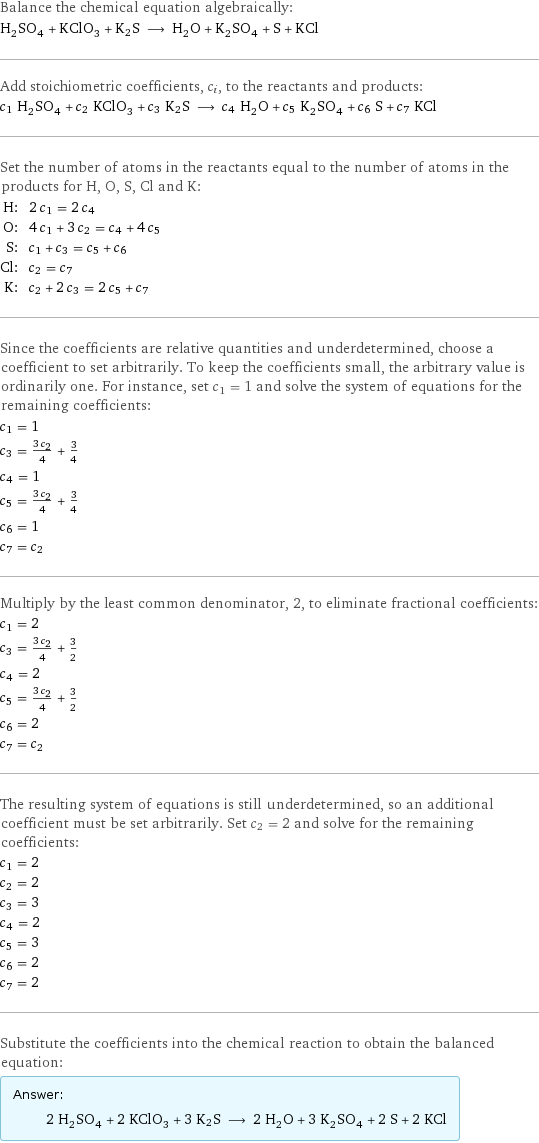 Balance the chemical equation algebraically: H_2SO_4 + KClO_3 + K2S ⟶ H_2O + K_2SO_4 + S + KCl Add stoichiometric coefficients, c_i, to the reactants and products: c_1 H_2SO_4 + c_2 KClO_3 + c_3 K2S ⟶ c_4 H_2O + c_5 K_2SO_4 + c_6 S + c_7 KCl Set the number of atoms in the reactants equal to the number of atoms in the products for H, O, S, Cl and K: H: | 2 c_1 = 2 c_4 O: | 4 c_1 + 3 c_2 = c_4 + 4 c_5 S: | c_1 + c_3 = c_5 + c_6 Cl: | c_2 = c_7 K: | c_2 + 2 c_3 = 2 c_5 + c_7 Since the coefficients are relative quantities and underdetermined, choose a coefficient to set arbitrarily. To keep the coefficients small, the arbitrary value is ordinarily one. For instance, set c_1 = 1 and solve the system of equations for the remaining coefficients: c_1 = 1 c_3 = (3 c_2)/4 + 3/4 c_4 = 1 c_5 = (3 c_2)/4 + 3/4 c_6 = 1 c_7 = c_2 Multiply by the least common denominator, 2, to eliminate fractional coefficients: c_1 = 2 c_3 = (3 c_2)/4 + 3/2 c_4 = 2 c_5 = (3 c_2)/4 + 3/2 c_6 = 2 c_7 = c_2 The resulting system of equations is still underdetermined, so an additional coefficient must be set arbitrarily. Set c_2 = 2 and solve for the remaining coefficients: c_1 = 2 c_2 = 2 c_3 = 3 c_4 = 2 c_5 = 3 c_6 = 2 c_7 = 2 Substitute the coefficients into the chemical reaction to obtain the balanced equation: Answer: |   | 2 H_2SO_4 + 2 KClO_3 + 3 K2S ⟶ 2 H_2O + 3 K_2SO_4 + 2 S + 2 KCl