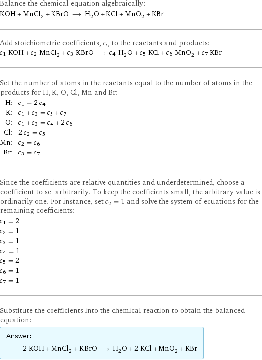 Balance the chemical equation algebraically: KOH + MnCl_2 + KBrO ⟶ H_2O + KCl + MnO_2 + KBr Add stoichiometric coefficients, c_i, to the reactants and products: c_1 KOH + c_2 MnCl_2 + c_3 KBrO ⟶ c_4 H_2O + c_5 KCl + c_6 MnO_2 + c_7 KBr Set the number of atoms in the reactants equal to the number of atoms in the products for H, K, O, Cl, Mn and Br: H: | c_1 = 2 c_4 K: | c_1 + c_3 = c_5 + c_7 O: | c_1 + c_3 = c_4 + 2 c_6 Cl: | 2 c_2 = c_5 Mn: | c_2 = c_6 Br: | c_3 = c_7 Since the coefficients are relative quantities and underdetermined, choose a coefficient to set arbitrarily. To keep the coefficients small, the arbitrary value is ordinarily one. For instance, set c_2 = 1 and solve the system of equations for the remaining coefficients: c_1 = 2 c_2 = 1 c_3 = 1 c_4 = 1 c_5 = 2 c_6 = 1 c_7 = 1 Substitute the coefficients into the chemical reaction to obtain the balanced equation: Answer: |   | 2 KOH + MnCl_2 + KBrO ⟶ H_2O + 2 KCl + MnO_2 + KBr