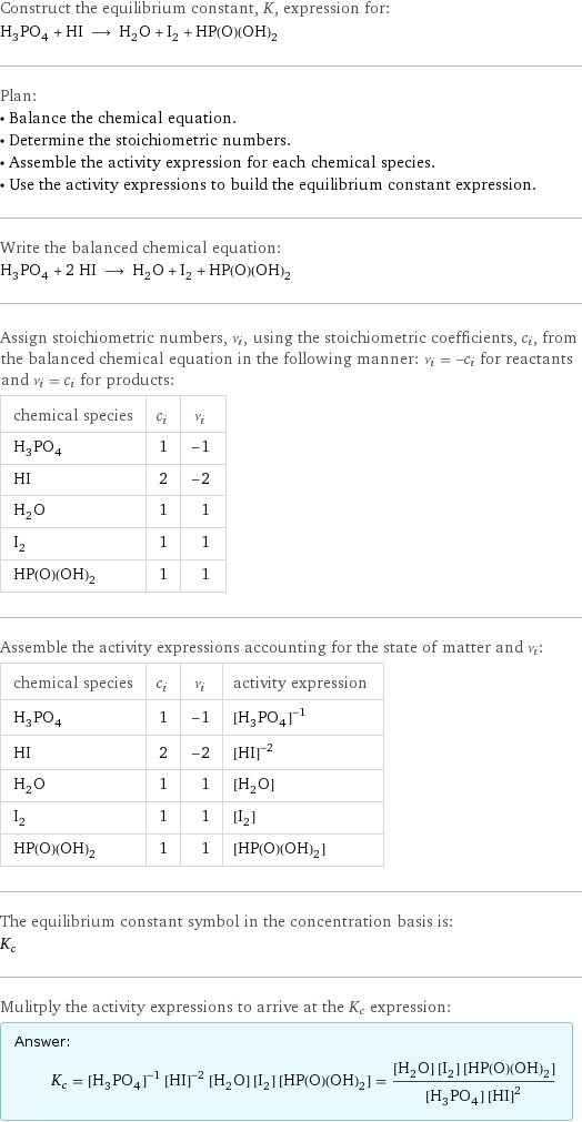 Construct the equilibrium constant, K, expression for: H_3PO_4 + HI ⟶ H_2O + I_2 + HP(O)(OH)_2 Plan: • Balance the chemical equation. • Determine the stoichiometric numbers. • Assemble the activity expression for each chemical species. • Use the activity expressions to build the equilibrium constant expression. Write the balanced chemical equation: H_3PO_4 + 2 HI ⟶ H_2O + I_2 + HP(O)(OH)_2 Assign stoichiometric numbers, ν_i, using the stoichiometric coefficients, c_i, from the balanced chemical equation in the following manner: ν_i = -c_i for reactants and ν_i = c_i for products: chemical species | c_i | ν_i H_3PO_4 | 1 | -1 HI | 2 | -2 H_2O | 1 | 1 I_2 | 1 | 1 HP(O)(OH)_2 | 1 | 1 Assemble the activity expressions accounting for the state of matter and ν_i: chemical species | c_i | ν_i | activity expression H_3PO_4 | 1 | -1 | ([H3PO4])^(-1) HI | 2 | -2 | ([HI])^(-2) H_2O | 1 | 1 | [H2O] I_2 | 1 | 1 | [I2] HP(O)(OH)_2 | 1 | 1 | [HP(O)(OH)2] The equilibrium constant symbol in the concentration basis is: K_c Mulitply the activity expressions to arrive at the K_c expression: Answer: |   | K_c = ([H3PO4])^(-1) ([HI])^(-2) [H2O] [I2] [HP(O)(OH)2] = ([H2O] [I2] [HP(O)(OH)2])/([H3PO4] ([HI])^2)