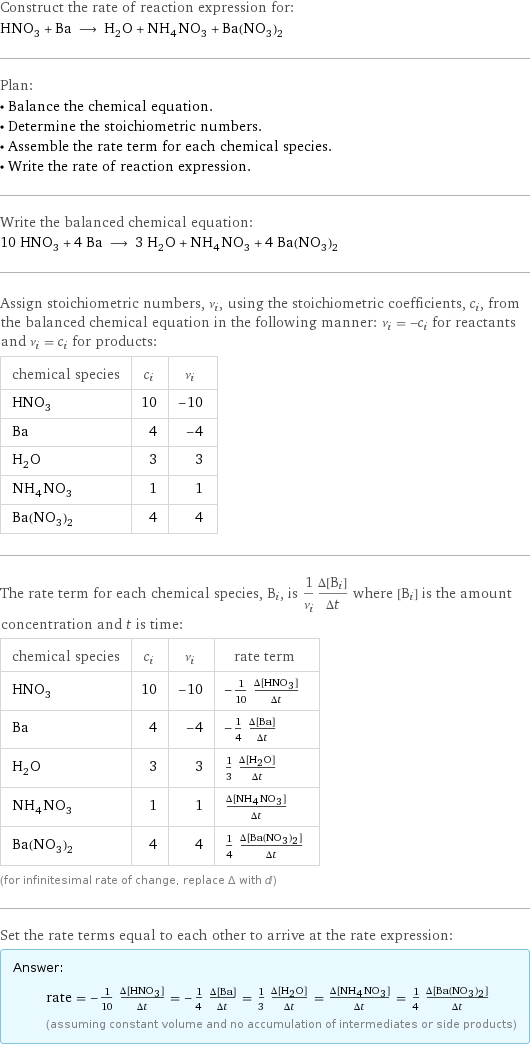 Construct the rate of reaction expression for: HNO_3 + Ba ⟶ H_2O + NH_4NO_3 + Ba(NO_3)_2 Plan: • Balance the chemical equation. • Determine the stoichiometric numbers. • Assemble the rate term for each chemical species. • Write the rate of reaction expression. Write the balanced chemical equation: 10 HNO_3 + 4 Ba ⟶ 3 H_2O + NH_4NO_3 + 4 Ba(NO_3)_2 Assign stoichiometric numbers, ν_i, using the stoichiometric coefficients, c_i, from the balanced chemical equation in the following manner: ν_i = -c_i for reactants and ν_i = c_i for products: chemical species | c_i | ν_i HNO_3 | 10 | -10 Ba | 4 | -4 H_2O | 3 | 3 NH_4NO_3 | 1 | 1 Ba(NO_3)_2 | 4 | 4 The rate term for each chemical species, B_i, is 1/ν_i(Δ[B_i])/(Δt) where [B_i] is the amount concentration and t is time: chemical species | c_i | ν_i | rate term HNO_3 | 10 | -10 | -1/10 (Δ[HNO3])/(Δt) Ba | 4 | -4 | -1/4 (Δ[Ba])/(Δt) H_2O | 3 | 3 | 1/3 (Δ[H2O])/(Δt) NH_4NO_3 | 1 | 1 | (Δ[NH4NO3])/(Δt) Ba(NO_3)_2 | 4 | 4 | 1/4 (Δ[Ba(NO3)2])/(Δt) (for infinitesimal rate of change, replace Δ with d) Set the rate terms equal to each other to arrive at the rate expression: Answer: |   | rate = -1/10 (Δ[HNO3])/(Δt) = -1/4 (Δ[Ba])/(Δt) = 1/3 (Δ[H2O])/(Δt) = (Δ[NH4NO3])/(Δt) = 1/4 (Δ[Ba(NO3)2])/(Δt) (assuming constant volume and no accumulation of intermediates or side products)