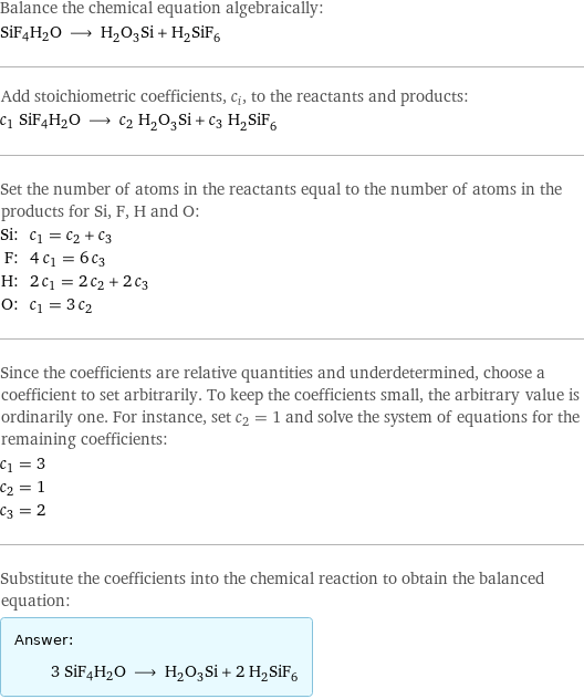 Balance the chemical equation algebraically: SiF4H2O ⟶ H_2O_3Si + H_2SiF_6 Add stoichiometric coefficients, c_i, to the reactants and products: c_1 SiF4H2O ⟶ c_2 H_2O_3Si + c_3 H_2SiF_6 Set the number of atoms in the reactants equal to the number of atoms in the products for Si, F, H and O: Si: | c_1 = c_2 + c_3 F: | 4 c_1 = 6 c_3 H: | 2 c_1 = 2 c_2 + 2 c_3 O: | c_1 = 3 c_2 Since the coefficients are relative quantities and underdetermined, choose a coefficient to set arbitrarily. To keep the coefficients small, the arbitrary value is ordinarily one. For instance, set c_2 = 1 and solve the system of equations for the remaining coefficients: c_1 = 3 c_2 = 1 c_3 = 2 Substitute the coefficients into the chemical reaction to obtain the balanced equation: Answer: |   | 3 SiF4H2O ⟶ H_2O_3Si + 2 H_2SiF_6