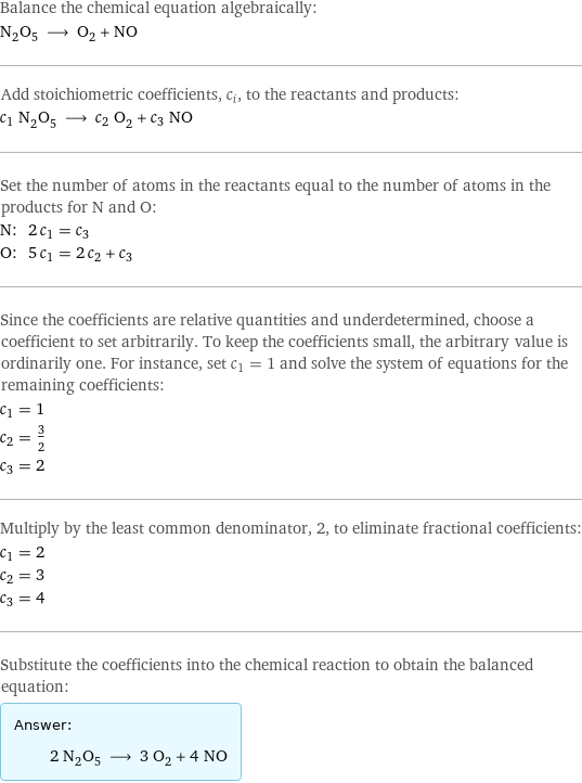 Balance the chemical equation algebraically: N_2O_5 ⟶ O_2 + NO Add stoichiometric coefficients, c_i, to the reactants and products: c_1 N_2O_5 ⟶ c_2 O_2 + c_3 NO Set the number of atoms in the reactants equal to the number of atoms in the products for N and O: N: | 2 c_1 = c_3 O: | 5 c_1 = 2 c_2 + c_3 Since the coefficients are relative quantities and underdetermined, choose a coefficient to set arbitrarily. To keep the coefficients small, the arbitrary value is ordinarily one. For instance, set c_1 = 1 and solve the system of equations for the remaining coefficients: c_1 = 1 c_2 = 3/2 c_3 = 2 Multiply by the least common denominator, 2, to eliminate fractional coefficients: c_1 = 2 c_2 = 3 c_3 = 4 Substitute the coefficients into the chemical reaction to obtain the balanced equation: Answer: |   | 2 N_2O_5 ⟶ 3 O_2 + 4 NO