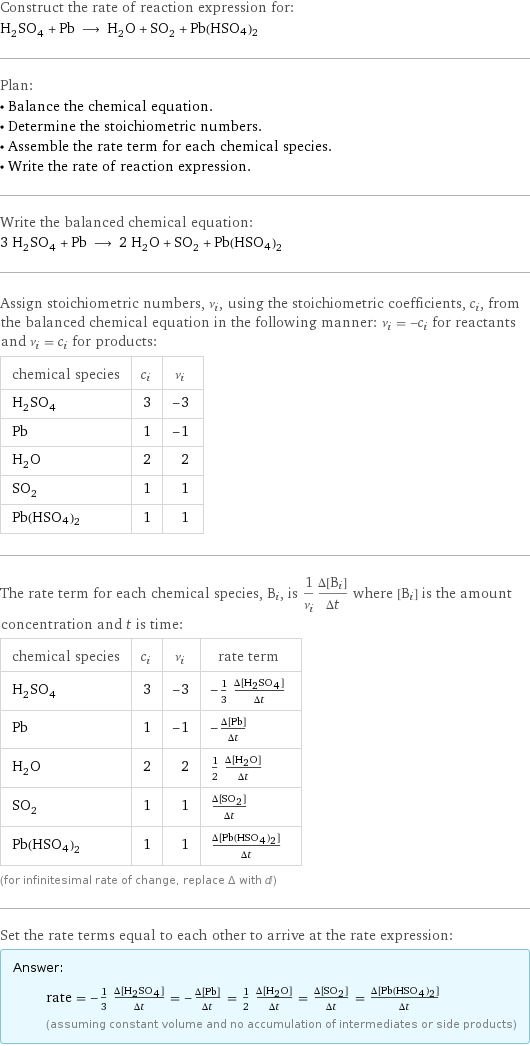 Construct the rate of reaction expression for: H_2SO_4 + Pb ⟶ H_2O + SO_2 + Pb(HSO4)2 Plan: • Balance the chemical equation. • Determine the stoichiometric numbers. • Assemble the rate term for each chemical species. • Write the rate of reaction expression. Write the balanced chemical equation: 3 H_2SO_4 + Pb ⟶ 2 H_2O + SO_2 + Pb(HSO4)2 Assign stoichiometric numbers, ν_i, using the stoichiometric coefficients, c_i, from the balanced chemical equation in the following manner: ν_i = -c_i for reactants and ν_i = c_i for products: chemical species | c_i | ν_i H_2SO_4 | 3 | -3 Pb | 1 | -1 H_2O | 2 | 2 SO_2 | 1 | 1 Pb(HSO4)2 | 1 | 1 The rate term for each chemical species, B_i, is 1/ν_i(Δ[B_i])/(Δt) where [B_i] is the amount concentration and t is time: chemical species | c_i | ν_i | rate term H_2SO_4 | 3 | -3 | -1/3 (Δ[H2SO4])/(Δt) Pb | 1 | -1 | -(Δ[Pb])/(Δt) H_2O | 2 | 2 | 1/2 (Δ[H2O])/(Δt) SO_2 | 1 | 1 | (Δ[SO2])/(Δt) Pb(HSO4)2 | 1 | 1 | (Δ[Pb(HSO4)2])/(Δt) (for infinitesimal rate of change, replace Δ with d) Set the rate terms equal to each other to arrive at the rate expression: Answer: |   | rate = -1/3 (Δ[H2SO4])/(Δt) = -(Δ[Pb])/(Δt) = 1/2 (Δ[H2O])/(Δt) = (Δ[SO2])/(Δt) = (Δ[Pb(HSO4)2])/(Δt) (assuming constant volume and no accumulation of intermediates or side products)