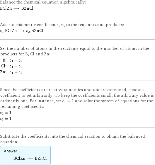 Balance the chemical equation algebraically: BClZn ⟶ BZnCl Add stoichiometric coefficients, c_i, to the reactants and products: c_1 BClZn ⟶ c_2 BZnCl Set the number of atoms in the reactants equal to the number of atoms in the products for B, Cl and Zn: B: | c_1 = c_2 Cl: | c_1 = c_2 Zn: | c_1 = c_2 Since the coefficients are relative quantities and underdetermined, choose a coefficient to set arbitrarily. To keep the coefficients small, the arbitrary value is ordinarily one. For instance, set c_1 = 1 and solve the system of equations for the remaining coefficients: c_1 = 1 c_2 = 1 Substitute the coefficients into the chemical reaction to obtain the balanced equation: Answer: |   | BClZn ⟶ BZnCl