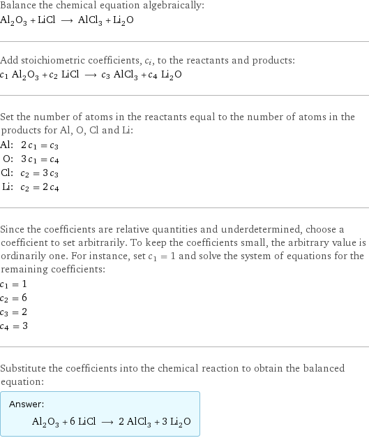 Balance the chemical equation algebraically: Al_2O_3 + LiCl ⟶ AlCl_3 + Li_2O Add stoichiometric coefficients, c_i, to the reactants and products: c_1 Al_2O_3 + c_2 LiCl ⟶ c_3 AlCl_3 + c_4 Li_2O Set the number of atoms in the reactants equal to the number of atoms in the products for Al, O, Cl and Li: Al: | 2 c_1 = c_3 O: | 3 c_1 = c_4 Cl: | c_2 = 3 c_3 Li: | c_2 = 2 c_4 Since the coefficients are relative quantities and underdetermined, choose a coefficient to set arbitrarily. To keep the coefficients small, the arbitrary value is ordinarily one. For instance, set c_1 = 1 and solve the system of equations for the remaining coefficients: c_1 = 1 c_2 = 6 c_3 = 2 c_4 = 3 Substitute the coefficients into the chemical reaction to obtain the balanced equation: Answer: |   | Al_2O_3 + 6 LiCl ⟶ 2 AlCl_3 + 3 Li_2O