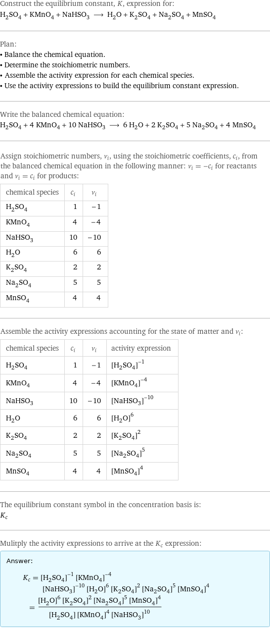 Construct the equilibrium constant, K, expression for: H_2SO_4 + KMnO_4 + NaHSO_3 ⟶ H_2O + K_2SO_4 + Na_2SO_4 + MnSO_4 Plan: • Balance the chemical equation. • Determine the stoichiometric numbers. • Assemble the activity expression for each chemical species. • Use the activity expressions to build the equilibrium constant expression. Write the balanced chemical equation: H_2SO_4 + 4 KMnO_4 + 10 NaHSO_3 ⟶ 6 H_2O + 2 K_2SO_4 + 5 Na_2SO_4 + 4 MnSO_4 Assign stoichiometric numbers, ν_i, using the stoichiometric coefficients, c_i, from the balanced chemical equation in the following manner: ν_i = -c_i for reactants and ν_i = c_i for products: chemical species | c_i | ν_i H_2SO_4 | 1 | -1 KMnO_4 | 4 | -4 NaHSO_3 | 10 | -10 H_2O | 6 | 6 K_2SO_4 | 2 | 2 Na_2SO_4 | 5 | 5 MnSO_4 | 4 | 4 Assemble the activity expressions accounting for the state of matter and ν_i: chemical species | c_i | ν_i | activity expression H_2SO_4 | 1 | -1 | ([H2SO4])^(-1) KMnO_4 | 4 | -4 | ([KMnO4])^(-4) NaHSO_3 | 10 | -10 | ([NaHSO3])^(-10) H_2O | 6 | 6 | ([H2O])^6 K_2SO_4 | 2 | 2 | ([K2SO4])^2 Na_2SO_4 | 5 | 5 | ([Na2SO4])^5 MnSO_4 | 4 | 4 | ([MnSO4])^4 The equilibrium constant symbol in the concentration basis is: K_c Mulitply the activity expressions to arrive at the K_c expression: Answer: |   | K_c = ([H2SO4])^(-1) ([KMnO4])^(-4) ([NaHSO3])^(-10) ([H2O])^6 ([K2SO4])^2 ([Na2SO4])^5 ([MnSO4])^4 = (([H2O])^6 ([K2SO4])^2 ([Na2SO4])^5 ([MnSO4])^4)/([H2SO4] ([KMnO4])^4 ([NaHSO3])^10)