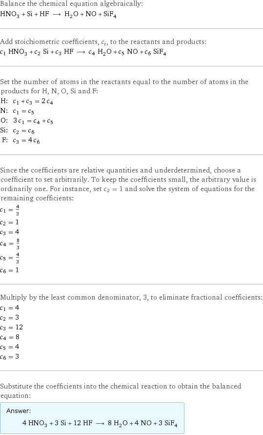 Balance the chemical equation algebraically: HNO_3 + Si + HF ⟶ H_2O + NO + SiF_4 Add stoichiometric coefficients, c_i, to the reactants and products: c_1 HNO_3 + c_2 Si + c_3 HF ⟶ c_4 H_2O + c_5 NO + c_6 SiF_4 Set the number of atoms in the reactants equal to the number of atoms in the products for H, N, O, Si and F: H: | c_1 + c_3 = 2 c_4 N: | c_1 = c_5 O: | 3 c_1 = c_4 + c_5 Si: | c_2 = c_6 F: | c_3 = 4 c_6 Since the coefficients are relative quantities and underdetermined, choose a coefficient to set arbitrarily. To keep the coefficients small, the arbitrary value is ordinarily one. For instance, set c_2 = 1 and solve the system of equations for the remaining coefficients: c_1 = 4/3 c_2 = 1 c_3 = 4 c_4 = 8/3 c_5 = 4/3 c_6 = 1 Multiply by the least common denominator, 3, to eliminate fractional coefficients: c_1 = 4 c_2 = 3 c_3 = 12 c_4 = 8 c_5 = 4 c_6 = 3 Substitute the coefficients into the chemical reaction to obtain the balanced equation: Answer: |   | 4 HNO_3 + 3 Si + 12 HF ⟶ 8 H_2O + 4 NO + 3 SiF_4