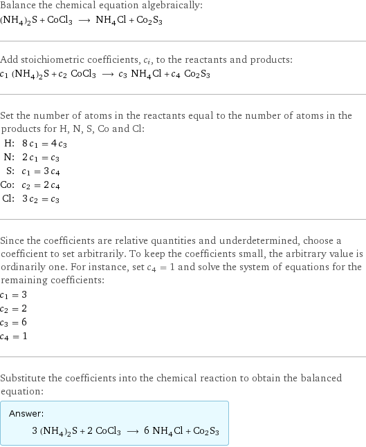 Balance the chemical equation algebraically: (NH_4)_2S + CoCl3 ⟶ NH_4Cl + Co2S3 Add stoichiometric coefficients, c_i, to the reactants and products: c_1 (NH_4)_2S + c_2 CoCl3 ⟶ c_3 NH_4Cl + c_4 Co2S3 Set the number of atoms in the reactants equal to the number of atoms in the products for H, N, S, Co and Cl: H: | 8 c_1 = 4 c_3 N: | 2 c_1 = c_3 S: | c_1 = 3 c_4 Co: | c_2 = 2 c_4 Cl: | 3 c_2 = c_3 Since the coefficients are relative quantities and underdetermined, choose a coefficient to set arbitrarily. To keep the coefficients small, the arbitrary value is ordinarily one. For instance, set c_4 = 1 and solve the system of equations for the remaining coefficients: c_1 = 3 c_2 = 2 c_3 = 6 c_4 = 1 Substitute the coefficients into the chemical reaction to obtain the balanced equation: Answer: |   | 3 (NH_4)_2S + 2 CoCl3 ⟶ 6 NH_4Cl + Co2S3