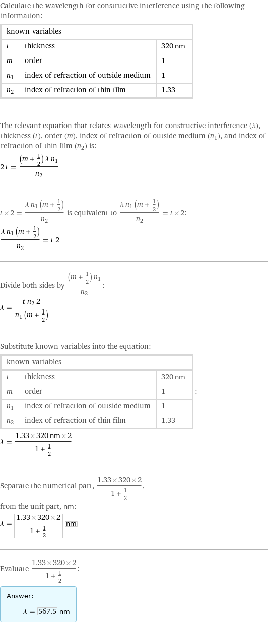 Calculate the wavelength for constructive interference using the following information: known variables | |  t | thickness | 320 nm m | order | 1 n_1 | index of refraction of outside medium | 1 n_2 | index of refraction of thin film | 1.33 The relevant equation that relates wavelength for constructive interference (λ), thickness (t), order (m), index of refraction of outside medium (n_1), and index of refraction of thin film (n_2) is: 2 t = ((m + 1/2) λ n_1)/n_2 t×2 = (λ n_1 (m + 1/2))/n_2 is equivalent to (λ n_1 (m + 1/2))/n_2 = t×2: (λ n_1 (m + 1/2))/n_2 = t 2 Divide both sides by ((m + 1/2) n_1)/n_2: λ = (t n_2 2)/(n_1 (m + 1/2)) Substitute known variables into the equation: known variables | |  t | thickness | 320 nm m | order | 1 n_1 | index of refraction of outside medium | 1 n_2 | index of refraction of thin film | 1.33 | : λ = (1.33×320 nm×2)/(1 + 1/2) Separate the numerical part, (1.33×320×2)/(1 + 1/2), from the unit part, nm: λ = (1.33×320×2)/(1 + 1/2) nm Evaluate (1.33×320×2)/(1 + 1/2): Answer: |   | λ = 567.5 nm