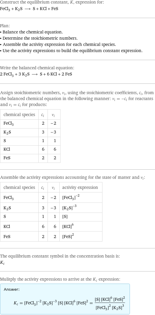 Construct the equilibrium constant, K, expression for: FeCl_3 + K2S ⟶ S + KCl + FeS Plan: • Balance the chemical equation. • Determine the stoichiometric numbers. • Assemble the activity expression for each chemical species. • Use the activity expressions to build the equilibrium constant expression. Write the balanced chemical equation: 2 FeCl_3 + 3 K2S ⟶ S + 6 KCl + 2 FeS Assign stoichiometric numbers, ν_i, using the stoichiometric coefficients, c_i, from the balanced chemical equation in the following manner: ν_i = -c_i for reactants and ν_i = c_i for products: chemical species | c_i | ν_i FeCl_3 | 2 | -2 K2S | 3 | -3 S | 1 | 1 KCl | 6 | 6 FeS | 2 | 2 Assemble the activity expressions accounting for the state of matter and ν_i: chemical species | c_i | ν_i | activity expression FeCl_3 | 2 | -2 | ([FeCl3])^(-2) K2S | 3 | -3 | ([K2S])^(-3) S | 1 | 1 | [S] KCl | 6 | 6 | ([KCl])^6 FeS | 2 | 2 | ([FeS])^2 The equilibrium constant symbol in the concentration basis is: K_c Mulitply the activity expressions to arrive at the K_c expression: Answer: |   | K_c = ([FeCl3])^(-2) ([K2S])^(-3) [S] ([KCl])^6 ([FeS])^2 = ([S] ([KCl])^6 ([FeS])^2)/(([FeCl3])^2 ([K2S])^3)