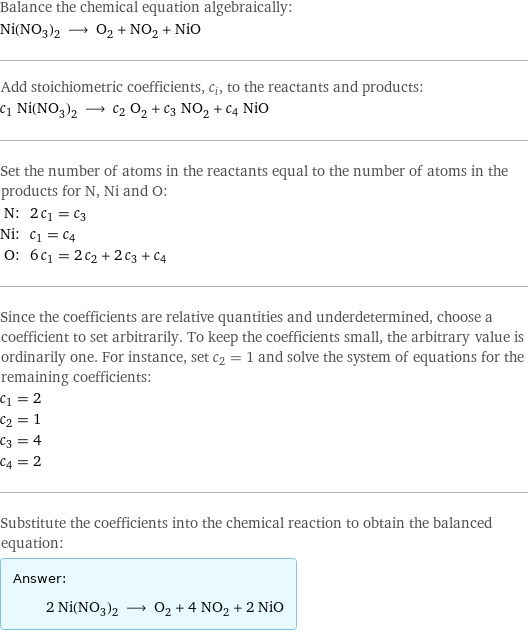 Balance the chemical equation algebraically: Ni(NO_3)_2 ⟶ O_2 + NO_2 + NiO Add stoichiometric coefficients, c_i, to the reactants and products: c_1 Ni(NO_3)_2 ⟶ c_2 O_2 + c_3 NO_2 + c_4 NiO Set the number of atoms in the reactants equal to the number of atoms in the products for N, Ni and O: N: | 2 c_1 = c_3 Ni: | c_1 = c_4 O: | 6 c_1 = 2 c_2 + 2 c_3 + c_4 Since the coefficients are relative quantities and underdetermined, choose a coefficient to set arbitrarily. To keep the coefficients small, the arbitrary value is ordinarily one. For instance, set c_2 = 1 and solve the system of equations for the remaining coefficients: c_1 = 2 c_2 = 1 c_3 = 4 c_4 = 2 Substitute the coefficients into the chemical reaction to obtain the balanced equation: Answer: |   | 2 Ni(NO_3)_2 ⟶ O_2 + 4 NO_2 + 2 NiO