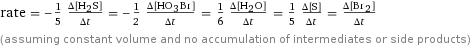 rate = -1/5 (Δ[H2S])/(Δt) = -1/2 (Δ[H1O3Br1])/(Δt) = 1/6 (Δ[H2O])/(Δt) = 1/5 (Δ[S])/(Δt) = (Δ[Br2])/(Δt) (assuming constant volume and no accumulation of intermediates or side products)