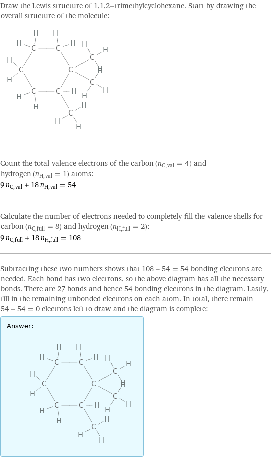 Draw the Lewis structure of 1, 1, 2-trimethylcyclohexane. Start by drawing the overall structure of the molecule:  Count the total valence electrons of the carbon (n_C, val = 4) and hydrogen (n_H, val = 1) atoms: 9 n_C, val + 18 n_H, val = 54 Calculate the number of electrons needed to completely fill the valence shells for carbon (n_C, full = 8) and hydrogen (n_H, full = 2): 9 n_C, full + 18 n_H, full = 108 Subtracting these two numbers shows that 108 - 54 = 54 bonding electrons are needed. Each bond has two electrons, so the above diagram has all the necessary bonds. There are 27 bonds and hence 54 bonding electrons in the diagram. Lastly, fill in the remaining unbonded electrons on each atom. In total, there remain 54 - 54 = 0 electrons left to draw and the diagram is complete: Answer: |   | 