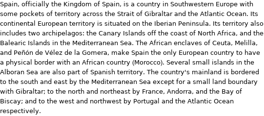 Spain, officially the Kingdom of Spain, is a country in Southwestern Europe with some pockets of territory across the Strait of Gibraltar and the Atlantic Ocean. Its continental European territory is situated on the Iberian Peninsula. Its territory also includes two archipelagos: the Canary Islands off the coast of North Africa, and the Balearic Islands in the Mediterranean Sea. The African enclaves of Ceuta, Melilla, and Peñón de Vélez de la Gomera, make Spain the only European country to have a physical border with an African country (Morocco). Several small islands in the Alboran Sea are also part of Spanish territory. The country's mainland is bordered to the south and east by the Mediterranean Sea except for a small land boundary with Gibraltar; to the north and northeast by France, Andorra, and the Bay of Biscay; and to the west and northwest by Portugal and the Atlantic Ocean respectively.