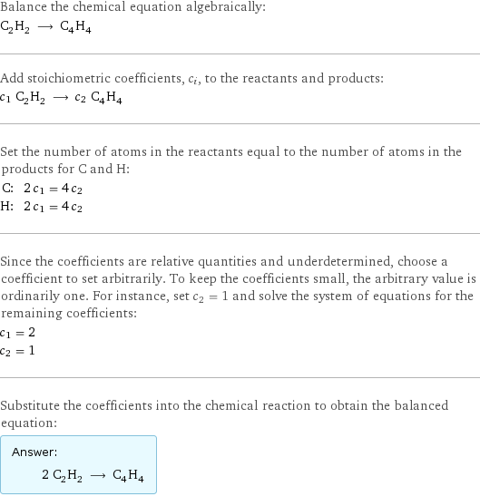 Balance the chemical equation algebraically: C_2H_2 ⟶ C_4H_4 Add stoichiometric coefficients, c_i, to the reactants and products: c_1 C_2H_2 ⟶ c_2 C_4H_4 Set the number of atoms in the reactants equal to the number of atoms in the products for C and H: C: | 2 c_1 = 4 c_2 H: | 2 c_1 = 4 c_2 Since the coefficients are relative quantities and underdetermined, choose a coefficient to set arbitrarily. To keep the coefficients small, the arbitrary value is ordinarily one. For instance, set c_2 = 1 and solve the system of equations for the remaining coefficients: c_1 = 2 c_2 = 1 Substitute the coefficients into the chemical reaction to obtain the balanced equation: Answer: |   | 2 C_2H_2 ⟶ C_4H_4