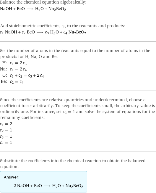 Balance the chemical equation algebraically: NaOH + BeO ⟶ H_2O + Na2BeO2 Add stoichiometric coefficients, c_i, to the reactants and products: c_1 NaOH + c_2 BeO ⟶ c_3 H_2O + c_4 Na2BeO2 Set the number of atoms in the reactants equal to the number of atoms in the products for H, Na, O and Be: H: | c_1 = 2 c_3 Na: | c_1 = 2 c_4 O: | c_1 + c_2 = c_3 + 2 c_4 Be: | c_2 = c_4 Since the coefficients are relative quantities and underdetermined, choose a coefficient to set arbitrarily. To keep the coefficients small, the arbitrary value is ordinarily one. For instance, set c_2 = 1 and solve the system of equations for the remaining coefficients: c_1 = 2 c_2 = 1 c_3 = 1 c_4 = 1 Substitute the coefficients into the chemical reaction to obtain the balanced equation: Answer: |   | 2 NaOH + BeO ⟶ H_2O + Na2BeO2