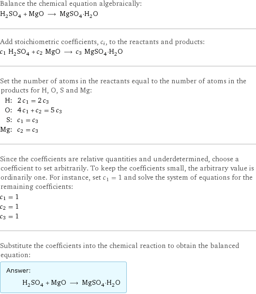 Balance the chemical equation algebraically: H_2SO_4 + MgO ⟶ MgSO_4·H_2O Add stoichiometric coefficients, c_i, to the reactants and products: c_1 H_2SO_4 + c_2 MgO ⟶ c_3 MgSO_4·H_2O Set the number of atoms in the reactants equal to the number of atoms in the products for H, O, S and Mg: H: | 2 c_1 = 2 c_3 O: | 4 c_1 + c_2 = 5 c_3 S: | c_1 = c_3 Mg: | c_2 = c_3 Since the coefficients are relative quantities and underdetermined, choose a coefficient to set arbitrarily. To keep the coefficients small, the arbitrary value is ordinarily one. For instance, set c_1 = 1 and solve the system of equations for the remaining coefficients: c_1 = 1 c_2 = 1 c_3 = 1 Substitute the coefficients into the chemical reaction to obtain the balanced equation: Answer: |   | H_2SO_4 + MgO ⟶ MgSO_4·H_2O