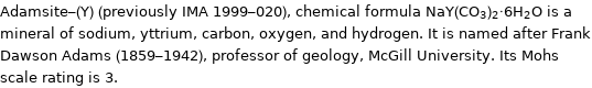 Adamsite-(Y) (previously IMA 1999-020), chemical formula NaY(CO_3)_2·6H_2O is a mineral of sodium, yttrium, carbon, oxygen, and hydrogen. It is named after Frank Dawson Adams (1859-1942), professor of geology, McGill University. Its Mohs scale rating is 3.