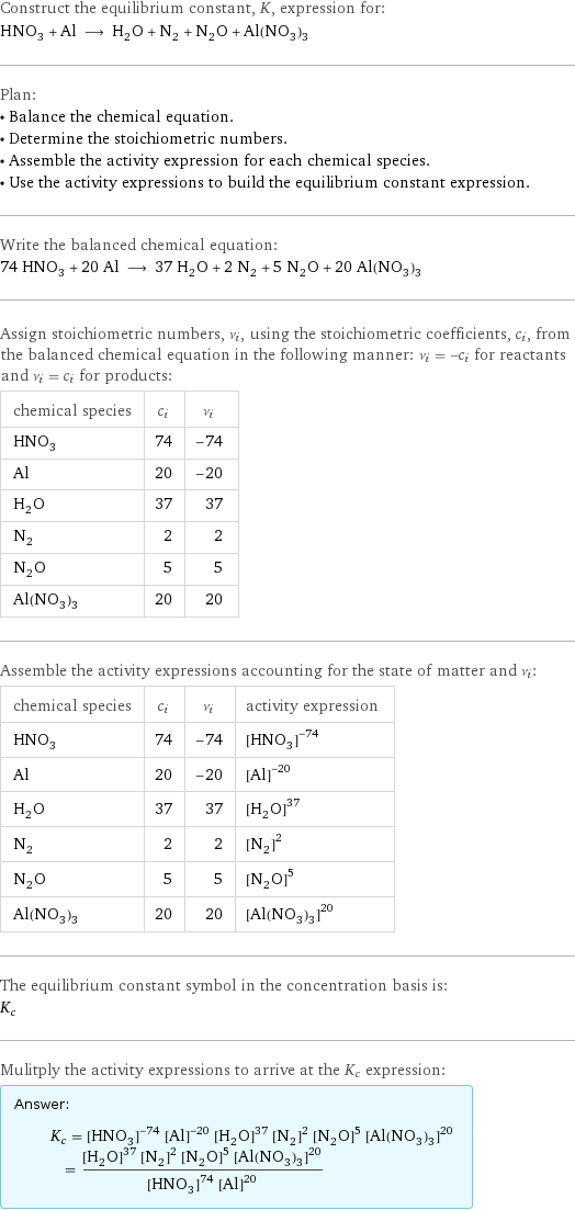 Construct the equilibrium constant, K, expression for: HNO_3 + Al ⟶ H_2O + N_2 + N_2O + Al(NO_3)_3 Plan: • Balance the chemical equation. • Determine the stoichiometric numbers. • Assemble the activity expression for each chemical species. • Use the activity expressions to build the equilibrium constant expression. Write the balanced chemical equation: 74 HNO_3 + 20 Al ⟶ 37 H_2O + 2 N_2 + 5 N_2O + 20 Al(NO_3)_3 Assign stoichiometric numbers, ν_i, using the stoichiometric coefficients, c_i, from the balanced chemical equation in the following manner: ν_i = -c_i for reactants and ν_i = c_i for products: chemical species | c_i | ν_i HNO_3 | 74 | -74 Al | 20 | -20 H_2O | 37 | 37 N_2 | 2 | 2 N_2O | 5 | 5 Al(NO_3)_3 | 20 | 20 Assemble the activity expressions accounting for the state of matter and ν_i: chemical species | c_i | ν_i | activity expression HNO_3 | 74 | -74 | ([HNO3])^(-74) Al | 20 | -20 | ([Al])^(-20) H_2O | 37 | 37 | ([H2O])^37 N_2 | 2 | 2 | ([N2])^2 N_2O | 5 | 5 | ([N2O])^5 Al(NO_3)_3 | 20 | 20 | ([Al(NO3)3])^20 The equilibrium constant symbol in the concentration basis is: K_c Mulitply the activity expressions to arrive at the K_c expression: Answer: |   | K_c = ([HNO3])^(-74) ([Al])^(-20) ([H2O])^37 ([N2])^2 ([N2O])^5 ([Al(NO3)3])^20 = (([H2O])^37 ([N2])^2 ([N2O])^5 ([Al(NO3)3])^20)/(([HNO3])^74 ([Al])^20)