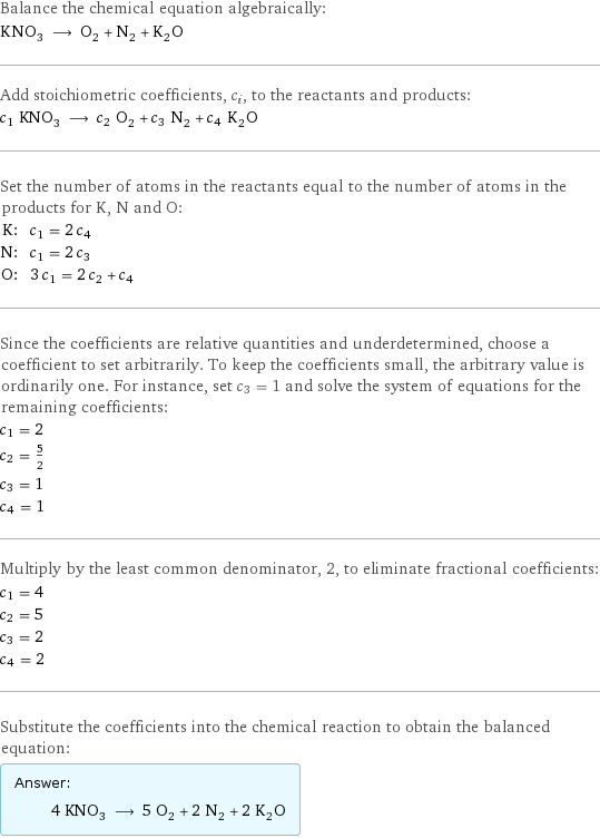 Balance the chemical equation algebraically: KNO_3 ⟶ O_2 + N_2 + K_2O Add stoichiometric coefficients, c_i, to the reactants and products: c_1 KNO_3 ⟶ c_2 O_2 + c_3 N_2 + c_4 K_2O Set the number of atoms in the reactants equal to the number of atoms in the products for K, N and O: K: | c_1 = 2 c_4 N: | c_1 = 2 c_3 O: | 3 c_1 = 2 c_2 + c_4 Since the coefficients are relative quantities and underdetermined, choose a coefficient to set arbitrarily. To keep the coefficients small, the arbitrary value is ordinarily one. For instance, set c_3 = 1 and solve the system of equations for the remaining coefficients: c_1 = 2 c_2 = 5/2 c_3 = 1 c_4 = 1 Multiply by the least common denominator, 2, to eliminate fractional coefficients: c_1 = 4 c_2 = 5 c_3 = 2 c_4 = 2 Substitute the coefficients into the chemical reaction to obtain the balanced equation: Answer: |   | 4 KNO_3 ⟶ 5 O_2 + 2 N_2 + 2 K_2O