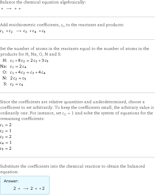 Balance the chemical equation algebraically:  + ⟶ + +  Add stoichiometric coefficients, c_i, to the reactants and products: c_1 + c_2 ⟶ c_3 + c_4 + c_5  Set the number of atoms in the reactants equal to the number of atoms in the products for H, Na, O, N and S: H: | c_1 + 8 c_2 = 2 c_3 + 3 c_5 Na: | c_1 = 2 c_4 O: | c_1 + 4 c_2 = c_3 + 4 c_4 N: | 2 c_2 = c_5 S: | c_2 = c_4 Since the coefficients are relative quantities and underdetermined, choose a coefficient to set arbitrarily. To keep the coefficients small, the arbitrary value is ordinarily one. For instance, set c_2 = 1 and solve the system of equations for the remaining coefficients: c_1 = 2 c_2 = 1 c_3 = 2 c_4 = 1 c_5 = 2 Substitute the coefficients into the chemical reaction to obtain the balanced equation: Answer: |   | 2 + ⟶ 2 + + 2 