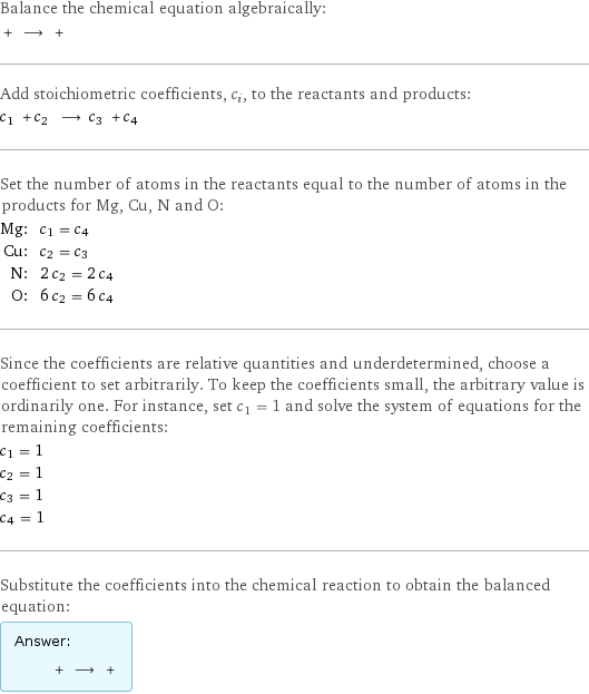 Balance the chemical equation algebraically:  + ⟶ +  Add stoichiometric coefficients, c_i, to the reactants and products: c_1 + c_2 ⟶ c_3 + c_4  Set the number of atoms in the reactants equal to the number of atoms in the products for Mg, Cu, N and O: Mg: | c_1 = c_4 Cu: | c_2 = c_3 N: | 2 c_2 = 2 c_4 O: | 6 c_2 = 6 c_4 Since the coefficients are relative quantities and underdetermined, choose a coefficient to set arbitrarily. To keep the coefficients small, the arbitrary value is ordinarily one. For instance, set c_1 = 1 and solve the system of equations for the remaining coefficients: c_1 = 1 c_2 = 1 c_3 = 1 c_4 = 1 Substitute the coefficients into the chemical reaction to obtain the balanced equation: Answer: |   | + ⟶ + 