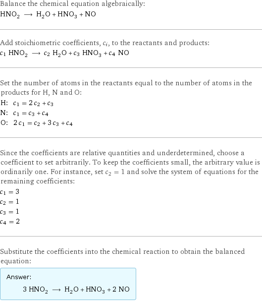 Balance the chemical equation algebraically: HNO_2 ⟶ H_2O + HNO_3 + NO Add stoichiometric coefficients, c_i, to the reactants and products: c_1 HNO_2 ⟶ c_2 H_2O + c_3 HNO_3 + c_4 NO Set the number of atoms in the reactants equal to the number of atoms in the products for H, N and O: H: | c_1 = 2 c_2 + c_3 N: | c_1 = c_3 + c_4 O: | 2 c_1 = c_2 + 3 c_3 + c_4 Since the coefficients are relative quantities and underdetermined, choose a coefficient to set arbitrarily. To keep the coefficients small, the arbitrary value is ordinarily one. For instance, set c_2 = 1 and solve the system of equations for the remaining coefficients: c_1 = 3 c_2 = 1 c_3 = 1 c_4 = 2 Substitute the coefficients into the chemical reaction to obtain the balanced equation: Answer: |   | 3 HNO_2 ⟶ H_2O + HNO_3 + 2 NO