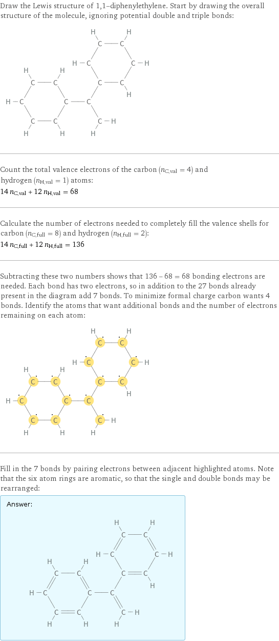 Draw the Lewis structure of 1, 1-diphenylethylene. Start by drawing the overall structure of the molecule, ignoring potential double and triple bonds:  Count the total valence electrons of the carbon (n_C, val = 4) and hydrogen (n_H, val = 1) atoms: 14 n_C, val + 12 n_H, val = 68 Calculate the number of electrons needed to completely fill the valence shells for carbon (n_C, full = 8) and hydrogen (n_H, full = 2): 14 n_C, full + 12 n_H, full = 136 Subtracting these two numbers shows that 136 - 68 = 68 bonding electrons are needed. Each bond has two electrons, so in addition to the 27 bonds already present in the diagram add 7 bonds. To minimize formal charge carbon wants 4 bonds. Identify the atoms that want additional bonds and the number of electrons remaining on each atom:  Fill in the 7 bonds by pairing electrons between adjacent highlighted atoms. Note that the six atom rings are aromatic, so that the single and double bonds may be rearranged: Answer: |   | 