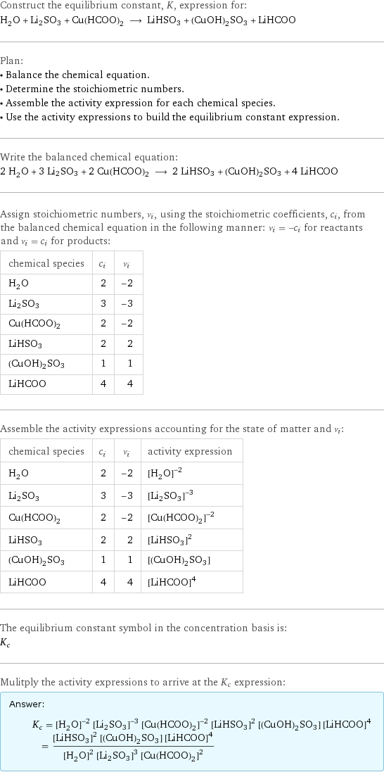 Construct the equilibrium constant, K, expression for: H_2O + Li2SO3 + Cu(HCOO)2 ⟶ LiHSO3 + (CuOH)2SO3 + LiHCOO Plan: • Balance the chemical equation. • Determine the stoichiometric numbers. • Assemble the activity expression for each chemical species. • Use the activity expressions to build the equilibrium constant expression. Write the balanced chemical equation: 2 H_2O + 3 Li2SO3 + 2 Cu(HCOO)2 ⟶ 2 LiHSO3 + (CuOH)2SO3 + 4 LiHCOO Assign stoichiometric numbers, ν_i, using the stoichiometric coefficients, c_i, from the balanced chemical equation in the following manner: ν_i = -c_i for reactants and ν_i = c_i for products: chemical species | c_i | ν_i H_2O | 2 | -2 Li2SO3 | 3 | -3 Cu(HCOO)2 | 2 | -2 LiHSO3 | 2 | 2 (CuOH)2SO3 | 1 | 1 LiHCOO | 4 | 4 Assemble the activity expressions accounting for the state of matter and ν_i: chemical species | c_i | ν_i | activity expression H_2O | 2 | -2 | ([H2O])^(-2) Li2SO3 | 3 | -3 | ([Li2SO3])^(-3) Cu(HCOO)2 | 2 | -2 | ([Cu(HCOO)2])^(-2) LiHSO3 | 2 | 2 | ([LiHSO3])^2 (CuOH)2SO3 | 1 | 1 | [(CuOH)2SO3] LiHCOO | 4 | 4 | ([LiHCOO])^4 The equilibrium constant symbol in the concentration basis is: K_c Mulitply the activity expressions to arrive at the K_c expression: Answer: |   | K_c = ([H2O])^(-2) ([Li2SO3])^(-3) ([Cu(HCOO)2])^(-2) ([LiHSO3])^2 [(CuOH)2SO3] ([LiHCOO])^4 = (([LiHSO3])^2 [(CuOH)2SO3] ([LiHCOO])^4)/(([H2O])^2 ([Li2SO3])^3 ([Cu(HCOO)2])^2)