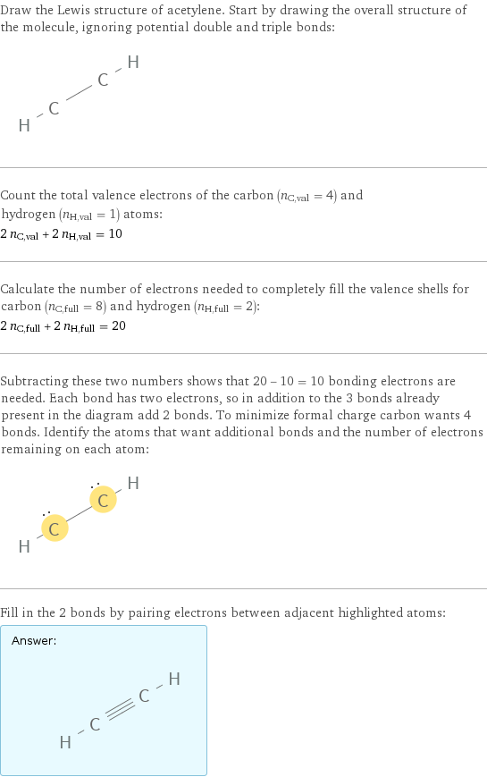 Draw the Lewis structure of acetylene. Start by drawing the overall structure of the molecule, ignoring potential double and triple bonds:  Count the total valence electrons of the carbon (n_C, val = 4) and hydrogen (n_H, val = 1) atoms: 2 n_C, val + 2 n_H, val = 10 Calculate the number of electrons needed to completely fill the valence shells for carbon (n_C, full = 8) and hydrogen (n_H, full = 2): 2 n_C, full + 2 n_H, full = 20 Subtracting these two numbers shows that 20 - 10 = 10 bonding electrons are needed. Each bond has two electrons, so in addition to the 3 bonds already present in the diagram add 2 bonds. To minimize formal charge carbon wants 4 bonds. Identify the atoms that want additional bonds and the number of electrons remaining on each atom:  Fill in the 2 bonds by pairing electrons between adjacent highlighted atoms: Answer: |   | 