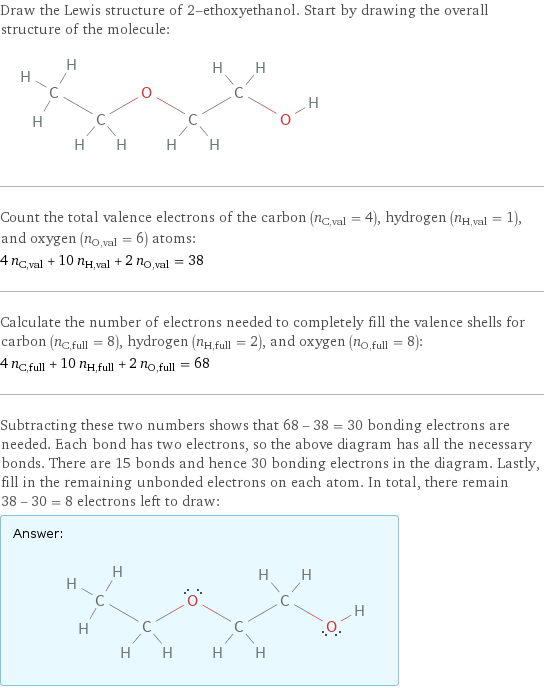 Draw the Lewis structure of 2-ethoxyethanol. Start by drawing the overall structure of the molecule:  Count the total valence electrons of the carbon (n_C, val = 4), hydrogen (n_H, val = 1), and oxygen (n_O, val = 6) atoms: 4 n_C, val + 10 n_H, val + 2 n_O, val = 38 Calculate the number of electrons needed to completely fill the valence shells for carbon (n_C, full = 8), hydrogen (n_H, full = 2), and oxygen (n_O, full = 8): 4 n_C, full + 10 n_H, full + 2 n_O, full = 68 Subtracting these two numbers shows that 68 - 38 = 30 bonding electrons are needed. Each bond has two electrons, so the above diagram has all the necessary bonds. There are 15 bonds and hence 30 bonding electrons in the diagram. Lastly, fill in the remaining unbonded electrons on each atom. In total, there remain 38 - 30 = 8 electrons left to draw: Answer: |   | 