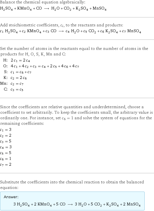 Balance the chemical equation algebraically: H_2SO_4 + KMnO_4 + CO ⟶ H_2O + CO_2 + K_2SO_4 + MnSO_4 Add stoichiometric coefficients, c_i, to the reactants and products: c_1 H_2SO_4 + c_2 KMnO_4 + c_3 CO ⟶ c_4 H_2O + c_5 CO_2 + c_6 K_2SO_4 + c_7 MnSO_4 Set the number of atoms in the reactants equal to the number of atoms in the products for H, O, S, K, Mn and C: H: | 2 c_1 = 2 c_4 O: | 4 c_1 + 4 c_2 + c_3 = c_4 + 2 c_5 + 4 c_6 + 4 c_7 S: | c_1 = c_6 + c_7 K: | c_2 = 2 c_6 Mn: | c_2 = c_7 C: | c_3 = c_5 Since the coefficients are relative quantities and underdetermined, choose a coefficient to set arbitrarily. To keep the coefficients small, the arbitrary value is ordinarily one. For instance, set c_6 = 1 and solve the system of equations for the remaining coefficients: c_1 = 3 c_2 = 2 c_3 = 5 c_4 = 3 c_5 = 5 c_6 = 1 c_7 = 2 Substitute the coefficients into the chemical reaction to obtain the balanced equation: Answer: |   | 3 H_2SO_4 + 2 KMnO_4 + 5 CO ⟶ 3 H_2O + 5 CO_2 + K_2SO_4 + 2 MnSO_4