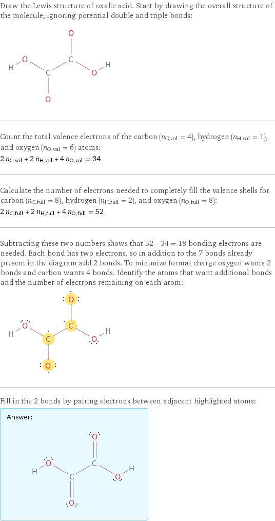 Draw the Lewis structure of oxalic acid. Start by drawing the overall structure of the molecule, ignoring potential double and triple bonds:  Count the total valence electrons of the carbon (n_C, val = 4), hydrogen (n_H, val = 1), and oxygen (n_O, val = 6) atoms: 2 n_C, val + 2 n_H, val + 4 n_O, val = 34 Calculate the number of electrons needed to completely fill the valence shells for carbon (n_C, full = 8), hydrogen (n_H, full = 2), and oxygen (n_O, full = 8): 2 n_C, full + 2 n_H, full + 4 n_O, full = 52 Subtracting these two numbers shows that 52 - 34 = 18 bonding electrons are needed. Each bond has two electrons, so in addition to the 7 bonds already present in the diagram add 2 bonds. To minimize formal charge oxygen wants 2 bonds and carbon wants 4 bonds. Identify the atoms that want additional bonds and the number of electrons remaining on each atom:  Fill in the 2 bonds by pairing electrons between adjacent highlighted atoms: Answer: |   | 