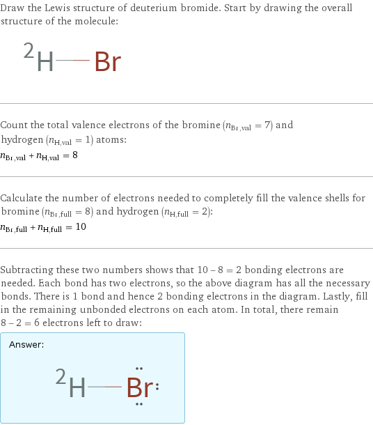 Draw the Lewis structure of deuterium bromide. Start by drawing the overall structure of the molecule:  Count the total valence electrons of the bromine (n_Br, val = 7) and hydrogen (n_H, val = 1) atoms: n_Br, val + n_H, val = 8 Calculate the number of electrons needed to completely fill the valence shells for bromine (n_Br, full = 8) and hydrogen (n_H, full = 2): n_Br, full + n_H, full = 10 Subtracting these two numbers shows that 10 - 8 = 2 bonding electrons are needed. Each bond has two electrons, so the above diagram has all the necessary bonds. There is 1 bond and hence 2 bonding electrons in the diagram. Lastly, fill in the remaining unbonded electrons on each atom. In total, there remain 8 - 2 = 6 electrons left to draw: Answer: |   | 