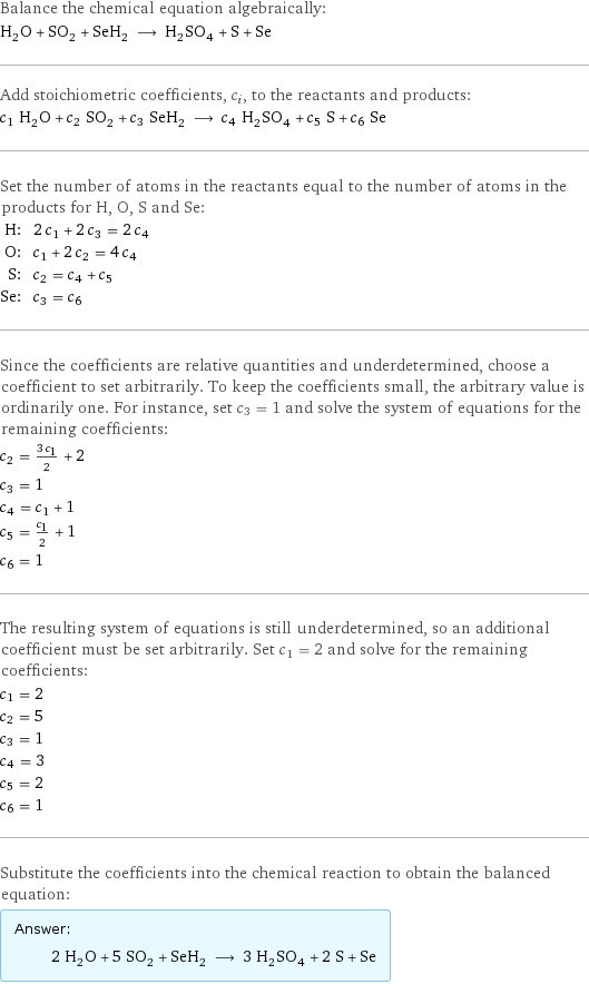 Balance the chemical equation algebraically: H_2O + SO_2 + SeH_2 ⟶ H_2SO_4 + S + Se Add stoichiometric coefficients, c_i, to the reactants and products: c_1 H_2O + c_2 SO_2 + c_3 SeH_2 ⟶ c_4 H_2SO_4 + c_5 S + c_6 Se Set the number of atoms in the reactants equal to the number of atoms in the products for H, O, S and Se: H: | 2 c_1 + 2 c_3 = 2 c_4 O: | c_1 + 2 c_2 = 4 c_4 S: | c_2 = c_4 + c_5 Se: | c_3 = c_6 Since the coefficients are relative quantities and underdetermined, choose a coefficient to set arbitrarily. To keep the coefficients small, the arbitrary value is ordinarily one. For instance, set c_3 = 1 and solve the system of equations for the remaining coefficients: c_2 = (3 c_1)/2 + 2 c_3 = 1 c_4 = c_1 + 1 c_5 = c_1/2 + 1 c_6 = 1 The resulting system of equations is still underdetermined, so an additional coefficient must be set arbitrarily. Set c_1 = 2 and solve for the remaining coefficients: c_1 = 2 c_2 = 5 c_3 = 1 c_4 = 3 c_5 = 2 c_6 = 1 Substitute the coefficients into the chemical reaction to obtain the balanced equation: Answer: |   | 2 H_2O + 5 SO_2 + SeH_2 ⟶ 3 H_2SO_4 + 2 S + Se