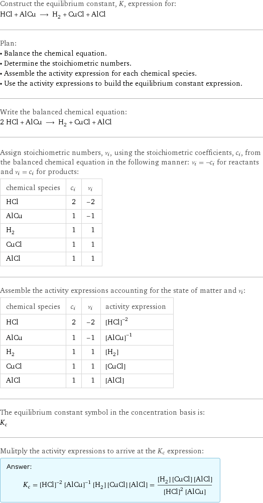 Construct the equilibrium constant, K, expression for: HCl + AlCu ⟶ H_2 + CuCl + AlCl Plan: • Balance the chemical equation. • Determine the stoichiometric numbers. • Assemble the activity expression for each chemical species. • Use the activity expressions to build the equilibrium constant expression. Write the balanced chemical equation: 2 HCl + AlCu ⟶ H_2 + CuCl + AlCl Assign stoichiometric numbers, ν_i, using the stoichiometric coefficients, c_i, from the balanced chemical equation in the following manner: ν_i = -c_i for reactants and ν_i = c_i for products: chemical species | c_i | ν_i HCl | 2 | -2 AlCu | 1 | -1 H_2 | 1 | 1 CuCl | 1 | 1 AlCl | 1 | 1 Assemble the activity expressions accounting for the state of matter and ν_i: chemical species | c_i | ν_i | activity expression HCl | 2 | -2 | ([HCl])^(-2) AlCu | 1 | -1 | ([AlCu])^(-1) H_2 | 1 | 1 | [H2] CuCl | 1 | 1 | [CuCl] AlCl | 1 | 1 | [AlCl] The equilibrium constant symbol in the concentration basis is: K_c Mulitply the activity expressions to arrive at the K_c expression: Answer: |   | K_c = ([HCl])^(-2) ([AlCu])^(-1) [H2] [CuCl] [AlCl] = ([H2] [CuCl] [AlCl])/(([HCl])^2 [AlCu])