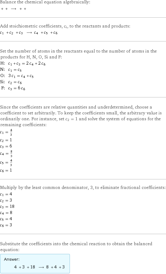 Balance the chemical equation algebraically:  + + ⟶ + +  Add stoichiometric coefficients, c_i, to the reactants and products: c_1 + c_2 + c_3 ⟶ c_4 + c_5 + c_6  Set the number of atoms in the reactants equal to the number of atoms in the products for H, N, O, Si and F: H: | c_1 + c_3 = 2 c_4 + 2 c_6 N: | c_1 = c_5 O: | 3 c_1 = c_4 + c_5 Si: | c_2 = c_6 F: | c_3 = 6 c_6 Since the coefficients are relative quantities and underdetermined, choose a coefficient to set arbitrarily. To keep the coefficients small, the arbitrary value is ordinarily one. For instance, set c_2 = 1 and solve the system of equations for the remaining coefficients: c_1 = 4/3 c_2 = 1 c_3 = 6 c_4 = 8/3 c_5 = 4/3 c_6 = 1 Multiply by the least common denominator, 3, to eliminate fractional coefficients: c_1 = 4 c_2 = 3 c_3 = 18 c_4 = 8 c_5 = 4 c_6 = 3 Substitute the coefficients into the chemical reaction to obtain the balanced equation: Answer: |   | 4 + 3 + 18 ⟶ 8 + 4 + 3 