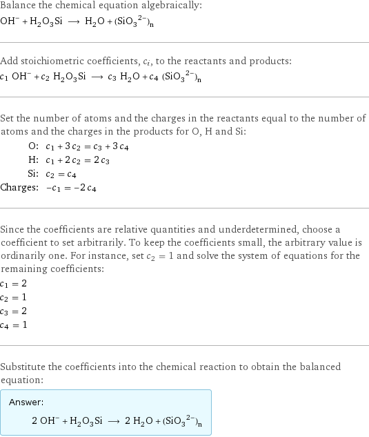 Balance the chemical equation algebraically: (OH)^- + H_2O_3Si ⟶ H_2O + (SiO_3^(2-))_n Add stoichiometric coefficients, c_i, to the reactants and products: c_1 OH^- + c_2 H_2O_3Si ⟶ c_3 H_2O + c_4 ((SiO_3)^2-)_n Set the number of atoms and the charges in the reactants equal to the number of atoms and the charges in the products for O, H and Si: O: | c_1 + 3 c_2 = c_3 + 3 c_4 H: | c_1 + 2 c_2 = 2 c_3 Si: | c_2 = c_4 Charges: | -c_1 = -2 c_4 Since the coefficients are relative quantities and underdetermined, choose a coefficient to set arbitrarily. To keep the coefficients small, the arbitrary value is ordinarily one. For instance, set c_2 = 1 and solve the system of equations for the remaining coefficients: c_1 = 2 c_2 = 1 c_3 = 2 c_4 = 1 Substitute the coefficients into the chemical reaction to obtain the balanced equation: Answer: |   | 2 OH^- + H_2O_3Si ⟶ 2 H_2O + ((SiO_3)^2-)_n