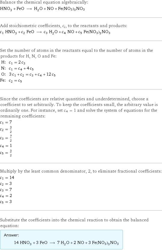 Balance the chemical equation algebraically: HNO_3 + FeO ⟶ H_2O + NO + Fe(NO3)3NO3 Add stoichiometric coefficients, c_i, to the reactants and products: c_1 HNO_3 + c_2 FeO ⟶ c_3 H_2O + c_4 NO + c_5 Fe(NO3)3NO3 Set the number of atoms in the reactants equal to the number of atoms in the products for H, N, O and Fe: H: | c_1 = 2 c_3 N: | c_1 = c_4 + 4 c_5 O: | 3 c_1 + c_2 = c_3 + c_4 + 12 c_5 Fe: | c_2 = c_5 Since the coefficients are relative quantities and underdetermined, choose a coefficient to set arbitrarily. To keep the coefficients small, the arbitrary value is ordinarily one. For instance, set c_4 = 1 and solve the system of equations for the remaining coefficients: c_1 = 7 c_2 = 3/2 c_3 = 7/2 c_4 = 1 c_5 = 3/2 Multiply by the least common denominator, 2, to eliminate fractional coefficients: c_1 = 14 c_2 = 3 c_3 = 7 c_4 = 2 c_5 = 3 Substitute the coefficients into the chemical reaction to obtain the balanced equation: Answer: |   | 14 HNO_3 + 3 FeO ⟶ 7 H_2O + 2 NO + 3 Fe(NO3)3NO3