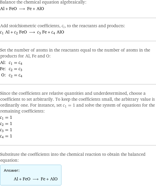 Balance the chemical equation algebraically: Al + FeO ⟶ Fe + AlO Add stoichiometric coefficients, c_i, to the reactants and products: c_1 Al + c_2 FeO ⟶ c_3 Fe + c_4 AlO Set the number of atoms in the reactants equal to the number of atoms in the products for Al, Fe and O: Al: | c_1 = c_4 Fe: | c_2 = c_3 O: | c_2 = c_4 Since the coefficients are relative quantities and underdetermined, choose a coefficient to set arbitrarily. To keep the coefficients small, the arbitrary value is ordinarily one. For instance, set c_1 = 1 and solve the system of equations for the remaining coefficients: c_1 = 1 c_2 = 1 c_3 = 1 c_4 = 1 Substitute the coefficients into the chemical reaction to obtain the balanced equation: Answer: |   | Al + FeO ⟶ Fe + AlO