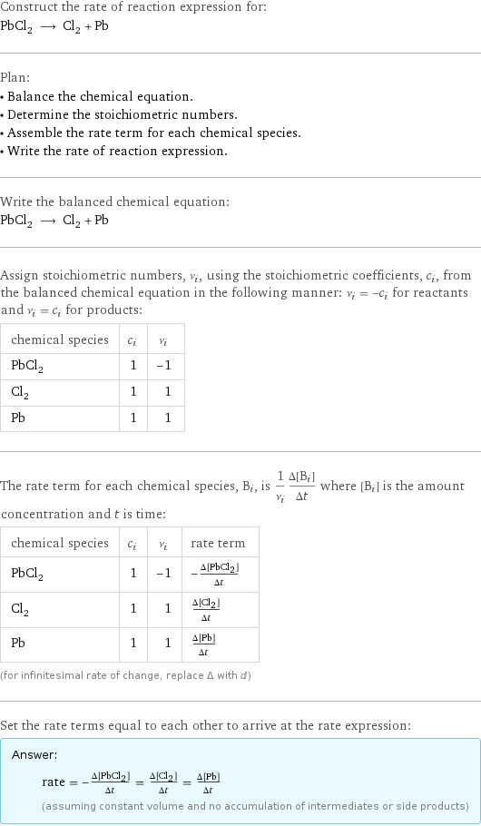 Construct the rate of reaction expression for: PbCl_2 ⟶ Cl_2 + Pb Plan: • Balance the chemical equation. • Determine the stoichiometric numbers. • Assemble the rate term for each chemical species. • Write the rate of reaction expression. Write the balanced chemical equation: PbCl_2 ⟶ Cl_2 + Pb Assign stoichiometric numbers, ν_i, using the stoichiometric coefficients, c_i, from the balanced chemical equation in the following manner: ν_i = -c_i for reactants and ν_i = c_i for products: chemical species | c_i | ν_i PbCl_2 | 1 | -1 Cl_2 | 1 | 1 Pb | 1 | 1 The rate term for each chemical species, B_i, is 1/ν_i(Δ[B_i])/(Δt) where [B_i] is the amount concentration and t is time: chemical species | c_i | ν_i | rate term PbCl_2 | 1 | -1 | -(Δ[PbCl2])/(Δt) Cl_2 | 1 | 1 | (Δ[Cl2])/(Δt) Pb | 1 | 1 | (Δ[Pb])/(Δt) (for infinitesimal rate of change, replace Δ with d) Set the rate terms equal to each other to arrive at the rate expression: Answer: |   | rate = -(Δ[PbCl2])/(Δt) = (Δ[Cl2])/(Δt) = (Δ[Pb])/(Δt) (assuming constant volume and no accumulation of intermediates or side products)