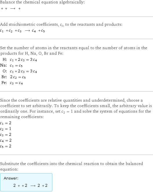 Balance the chemical equation algebraically:  + + ⟶ +  Add stoichiometric coefficients, c_i, to the reactants and products: c_1 + c_2 + c_3 ⟶ c_4 + c_5  Set the number of atoms in the reactants equal to the number of atoms in the products for H, Na, O, Br and Fe: H: | c_1 + 2 c_3 = 3 c_4 Na: | c_1 = c_5 O: | c_1 + 2 c_3 = 3 c_4 Br: | 2 c_2 = c_5 Fe: | c_3 = c_4 Since the coefficients are relative quantities and underdetermined, choose a coefficient to set arbitrarily. To keep the coefficients small, the arbitrary value is ordinarily one. For instance, set c_2 = 1 and solve the system of equations for the remaining coefficients: c_1 = 2 c_2 = 1 c_3 = 2 c_4 = 2 c_5 = 2 Substitute the coefficients into the chemical reaction to obtain the balanced equation: Answer: |   | 2 + + 2 ⟶ 2 + 2 