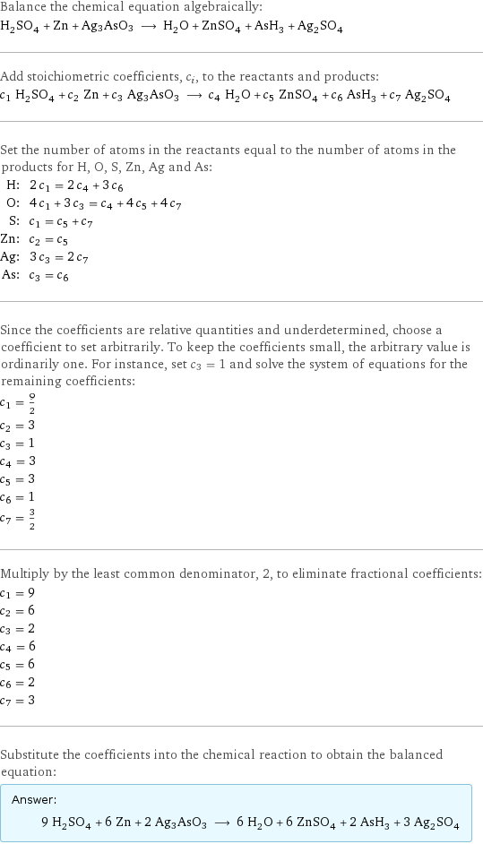 Balance the chemical equation algebraically: H_2SO_4 + Zn + Ag3AsO3 ⟶ H_2O + ZnSO_4 + AsH_3 + Ag_2SO_4 Add stoichiometric coefficients, c_i, to the reactants and products: c_1 H_2SO_4 + c_2 Zn + c_3 Ag3AsO3 ⟶ c_4 H_2O + c_5 ZnSO_4 + c_6 AsH_3 + c_7 Ag_2SO_4 Set the number of atoms in the reactants equal to the number of atoms in the products for H, O, S, Zn, Ag and As: H: | 2 c_1 = 2 c_4 + 3 c_6 O: | 4 c_1 + 3 c_3 = c_4 + 4 c_5 + 4 c_7 S: | c_1 = c_5 + c_7 Zn: | c_2 = c_5 Ag: | 3 c_3 = 2 c_7 As: | c_3 = c_6 Since the coefficients are relative quantities and underdetermined, choose a coefficient to set arbitrarily. To keep the coefficients small, the arbitrary value is ordinarily one. For instance, set c_3 = 1 and solve the system of equations for the remaining coefficients: c_1 = 9/2 c_2 = 3 c_3 = 1 c_4 = 3 c_5 = 3 c_6 = 1 c_7 = 3/2 Multiply by the least common denominator, 2, to eliminate fractional coefficients: c_1 = 9 c_2 = 6 c_3 = 2 c_4 = 6 c_5 = 6 c_6 = 2 c_7 = 3 Substitute the coefficients into the chemical reaction to obtain the balanced equation: Answer: |   | 9 H_2SO_4 + 6 Zn + 2 Ag3AsO3 ⟶ 6 H_2O + 6 ZnSO_4 + 2 AsH_3 + 3 Ag_2SO_4